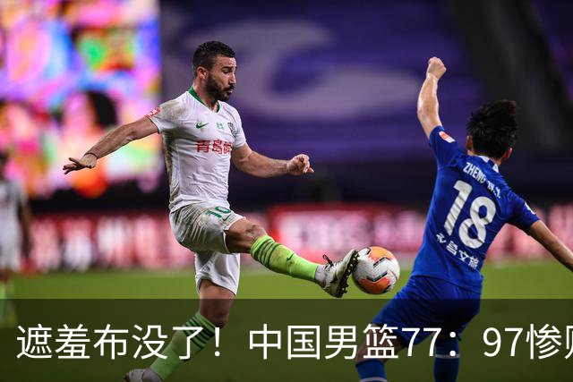 遮羞布没了！中国男篮77：97惨败日本二队，一味单打一点配合都没有